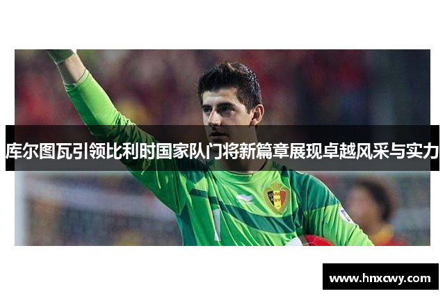 库尔图瓦引领比利时国家队门将新篇章展现卓越风采与实力