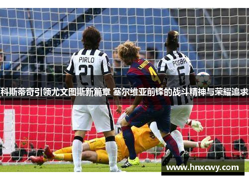 科斯蒂奇引领尤文图斯新篇章 塞尔维亚前锋的战斗精神与荣耀追求